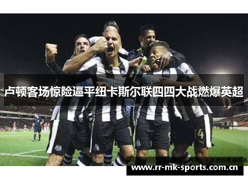 卢顿客场惊险逼平纽卡斯尔联四四大战燃爆英超